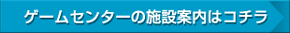 ゲームセンターの施設案内はコチラ