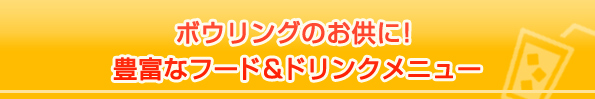 ボウリングのお供に！
豊富なフード＆ドリンクメニュー