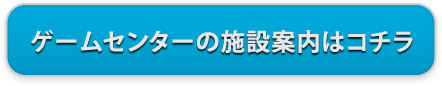 ゲームセンターの施設案内はコチラ