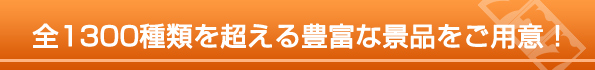 全1300種類を超える豊富な景品をご用意！