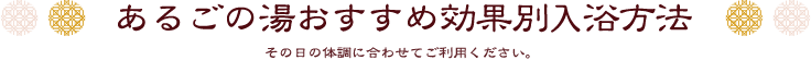 あるごの湯おすすめ効果別入浴方法 その日の体調に合わせてご利用ください。