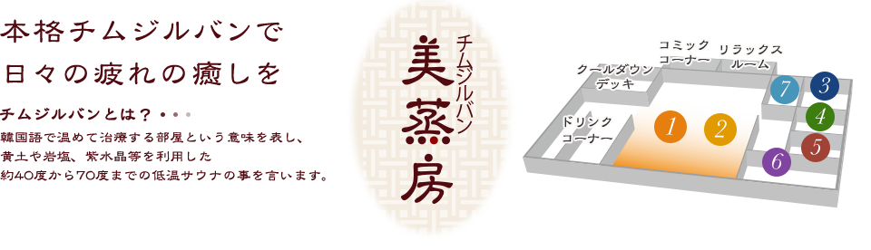 チムジルバン（美蒸房） 本格チムジルバンで日々の疲れの癒しを チムジルバンとは？韓国語で温めて治療する部屋という意味を表し、黄土や岩塩、紫水晶等を利用した約40度から70度までの低温サウナの事を言います。