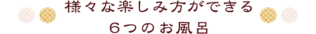 様々な楽しみ方ができる
6つのお風呂