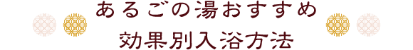 あるごの湯おすすめ
効果別入浴方法