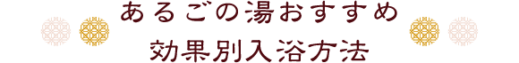 あるごの湯おすすめ
効果別入浴方法