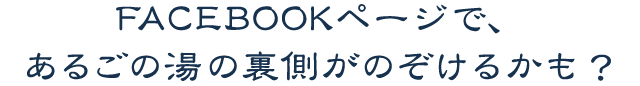 FACEBOOKページで、
あるごの湯の裏側がのぞけるかも？