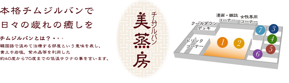 チムジルバン（美蒸房） 本格チムジルバンで日々の疲れの癒しを チムジルバンとは？韓国語で温めて治療する部屋という意味を表し、黄土や岩塩、紫水晶等を利用した約40度から70度までの低温サウナの事を言います。